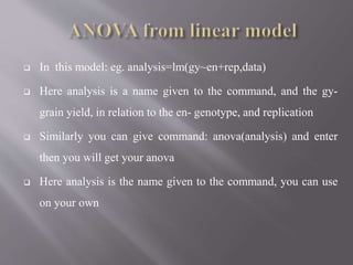  In this model: eg. analysis=lm(gy~en+rep,data)
 Here analysis is a name given to the command, and the gy-
grain yield, in relation to the en- genotype, and replication
 Similarly you can give command: anova(analysis) and enter
then you will get your anova
 Here analysis is the name given to the command, you can use
on your own
 