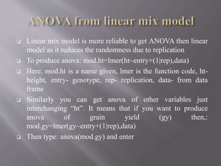  Linear mix model is more reliable to get ANOVA then linear
model as it reduces the randomness due to replication
 To produce anova: mod.ht=lmer(ht~entry+(1|rep),data)
 Here, mod.ht is a name given, lmer is the function code, ht-
height, entry- genotype, rep- replication, data- from data
frame
 Similarly you can get anova of other variables just
interchanging “ht”. It means that if you want to produce
anova of grain yield (gy) then,:
mod.gy=lmer(gy~entry+(1|rep),data)
 Then type: anova(mod.gy) and enter
 