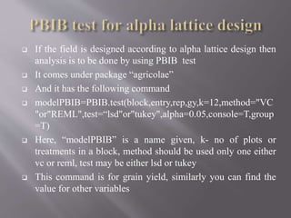  If the field is designed according to alpha lattice design then
analysis is to be done by using PBIB test
 It comes under package “agricolae”
 And it has the following command
 modelPBIB=PBIB.test(block,entry,rep,gy,k=12,method="VC
"or"REML",test=“lsd"or"tukey",alpha=0.05,console=T,group
=T)
 Here, “modelPBIB” is a name given, k- no of plots or
treatments in a block, method should be used only one either
vc or reml, test may be either lsd or tukey
 This command is for grain yield, similarly you can find the
value for other variables
 