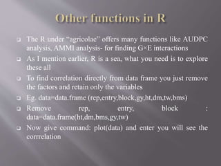  The R under “agricolae” offers many functions like AUDPC
analysis, AMMI analysis- for finding G×E interactions
 As I mention earlier, R is a sea, what you need is to explore
these all
 To find correlation directly from data frame you just remove
the factors and retain only the variables
 Eg. data=data.frame (rep,entry,block,gy,ht,dm,tw,bms)
 Remove rep, entry, block :
data=data.frame(ht,dm,bms,gy,tw)
 Now give command: plot(data) and enter you will see the
corrrelation
 