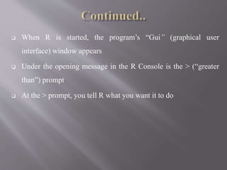  When R is started, the program’s “Gui” (graphical user
interface) window appears
 Under the opening message in the R Console is the > (“greater
than”) prompt
 At the > prompt, you tell R what you want it to do
 