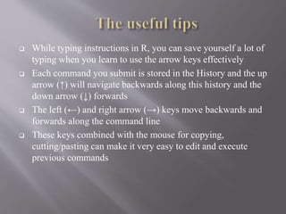  While typing instructions in R, you can save yourself a lot of
typing when you learn to use the arrow keys effectively
 Each command you submit is stored in the History and the up
arrow (↑) will navigate backwards along this history and the
down arrow (↓) forwards
 The left (←) and right arrow (→) keys move backwards and
forwards along the command line
 These keys combined with the mouse for copying,
cutting/pasting can make it very easy to edit and execute
previous commands
 