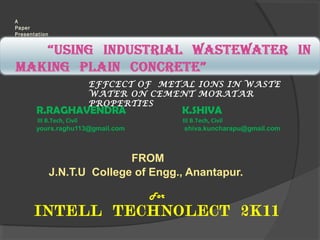 A
Paper
Presentation

EFFCECT OF METAL IONS IN WASTE
WATER ON CEMENT MORATAR
PROPERTIES

R.RAGHAVENDRA

K.SHIVA

III B.Tech, Civil
yours.raghu113@gmail.com

III B.Tech, Civil
shiva.kuncharapu@gmail.com

FROM
J.N.T.U College of Engg., Anantapur.
For

INTELL TECHNOLECT 2K11

 