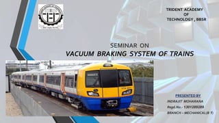 SEMINAR ON
VACUUM BRAKING SYSTEM OF TRAINS
PRESENTED BY
INDRAJIT MOHARANA
Regd.No.- 1301289289
BRANCH – MECHANICAL(B 1)
TRIDENT ACADEMY
OF
TECHNOLOGY , BBSR
 