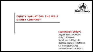 EQUITY VALUATION: THE WALT
DISNEY COMPANY
Submitted By: GROUP 1
Aayush Bedi (19DM006)
Dolly (19DM068)
Sonali Jain (19DM219)
Radhika Agarwal (19DM148)
Sai Kiran (19DM175)
Shreya Kumari (19DM097)
 