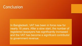 In Bangladesh, VAT has been in force now for
nearly 18 years. After a slow start, the number of
registered taxpayers has significantly increased
and the VAT has become a significant contributor
to government revenue.
Conclusion
 