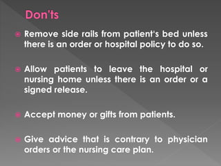  Remove side rails from patient‘s bed unless 
there is an order or hospital policy to do so. 
 Allow patients to leave the hospital or 
nursing home unless there is an order or a 
signed release. 
 Accept money or gifts from patients. 
 Give advice that is contrary to physician 
orders or the nursing care plan. 
 
