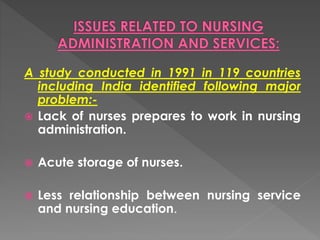 A study conducted in 1991 in 119 countries 
including India identified following major 
problem:- 
 Lack of nurses prepares to work in nursing 
administration. 
 Acute storage of nurses. 
 Less relationship between nursing service 
and nursing education. 
 