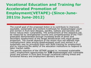 Vocational Education and Training for
Accelerated Promotion of
Employment(VETAPE)-(Since-June-
2011to June-2012)

 The overall goal of the proposed Action is to contribute to improved,
 equitable, sustainable and resilient livelihoods for disadvantaged youth
 and women in Punt land (Bosaso, Qardho, Galkaio and Garowe) and
 hence reduce their vulnerability. The achievement of this objective will
 be measured by strengthened income and competitiveness of the TVET
 graduates demonstrated through increased levels of direct and
 secondary employment of the target beneficiaries with equal gender
 proportion. The overall objective of the Action thus will address high
 unemployment rates among disadvantaged youth and women in a
 systematic way by providing them with skills training for employment
 and by improving the ability of the education institutions to respond to
 labor market needs.
 The specific objective of the VETAPE project is: increased sustainable
 (self-) employment opportunities for 720 disadvantaged and vulnerable
 youth and women in Punt land through vocational training linked and
 functional literacy and employment advisory services
 