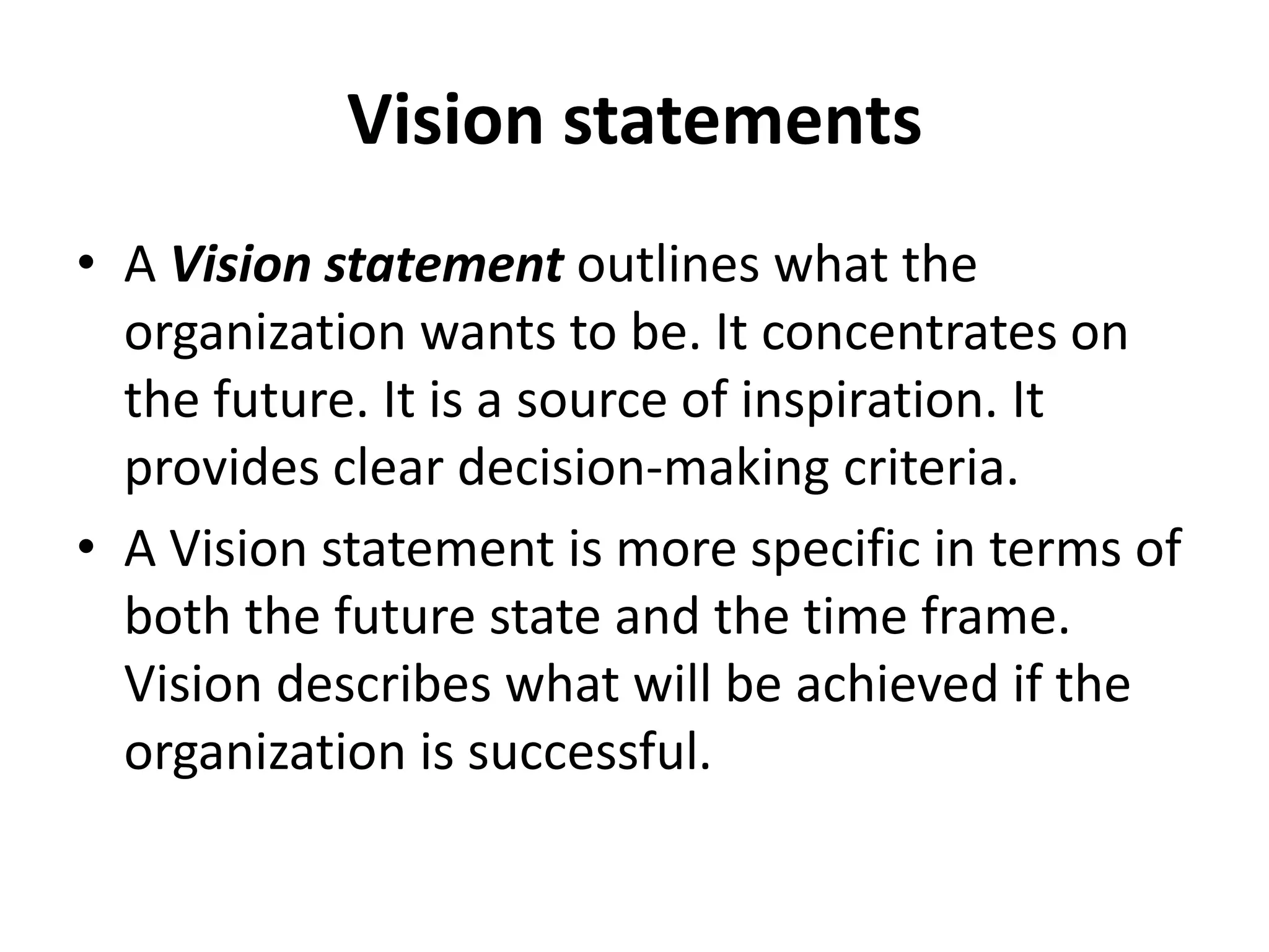 Vision statementsA Vision statement outlines what the organization wants to be. It concentrates on the future. It is a source of inspiration. It provides clear decision-making criteria.A Vision statement is more specific in terms of both the future state and the time frame. Vision describes what will be achieved if the organization is successful.