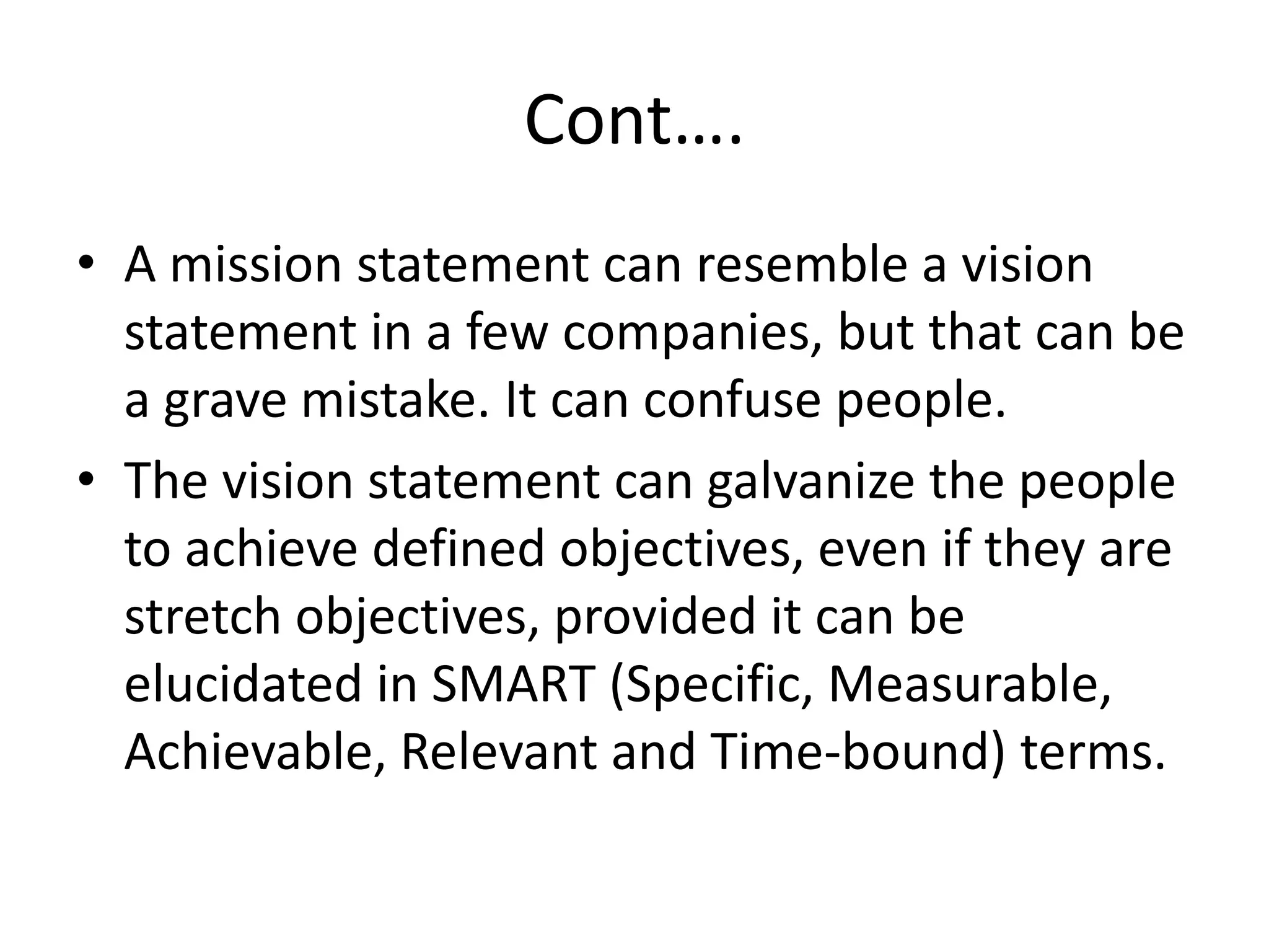 Cont….A mission statement can resemble a vision statement in a few companies, but that can be a grave mistake. It can confuse people.The vision statement can galvanize the people to achieve defined objectives, even if they are stretch objectives, provided it can be elucidated in SMART (Specific, Measurable, Achievable, Relevant and Time-bound) terms. 