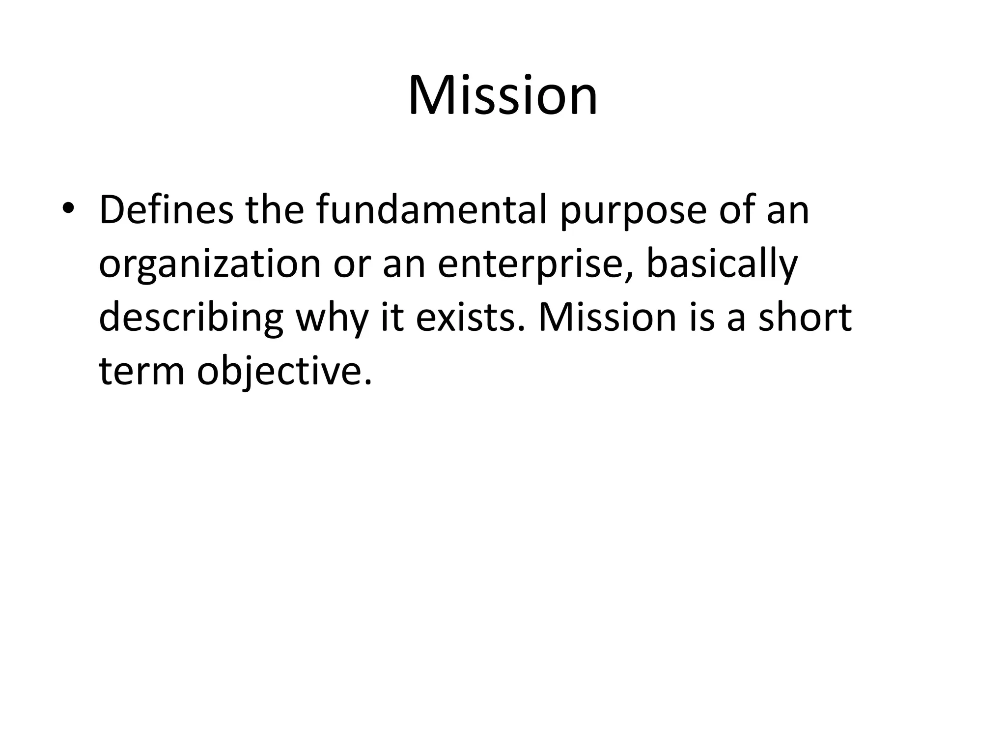 MissionDefines the fundamental purpose of an organization or an enterprise, basically describing why it exists. Mission is a short term objective.