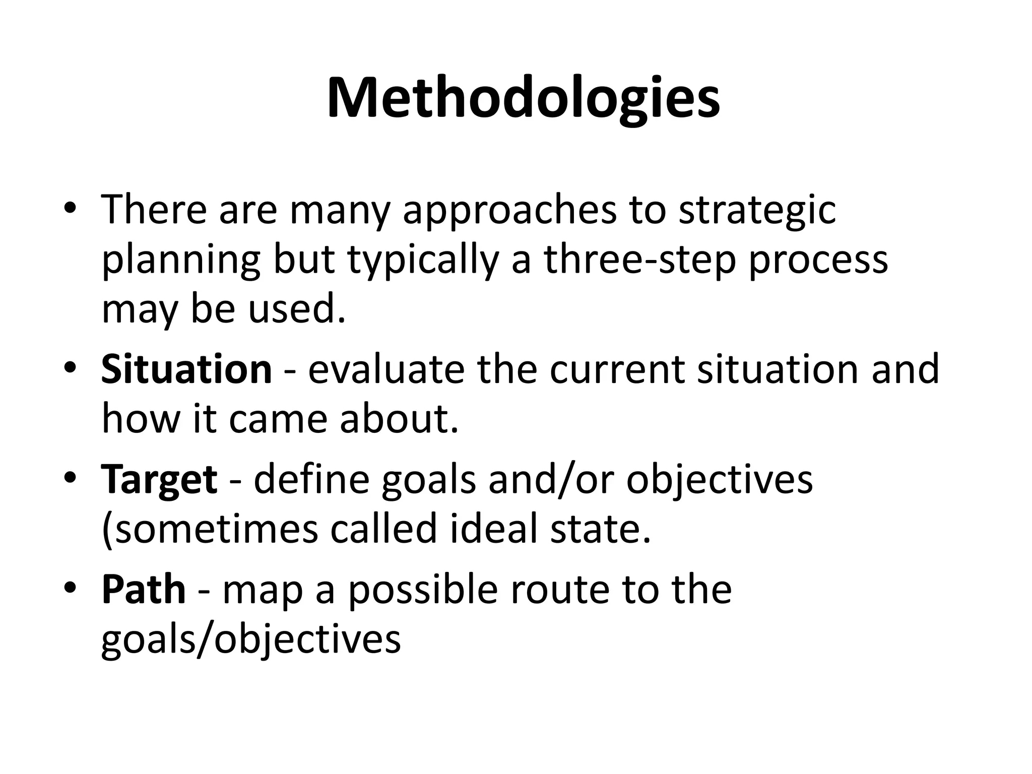  MethodologiesThere are many approaches to strategic planning but typically a three-step process may be used.Situation - evaluate the current situation and how it came about. Target - define goals and/or objectives (sometimes called ideal state.Path - map a possible route to the goals/objectives