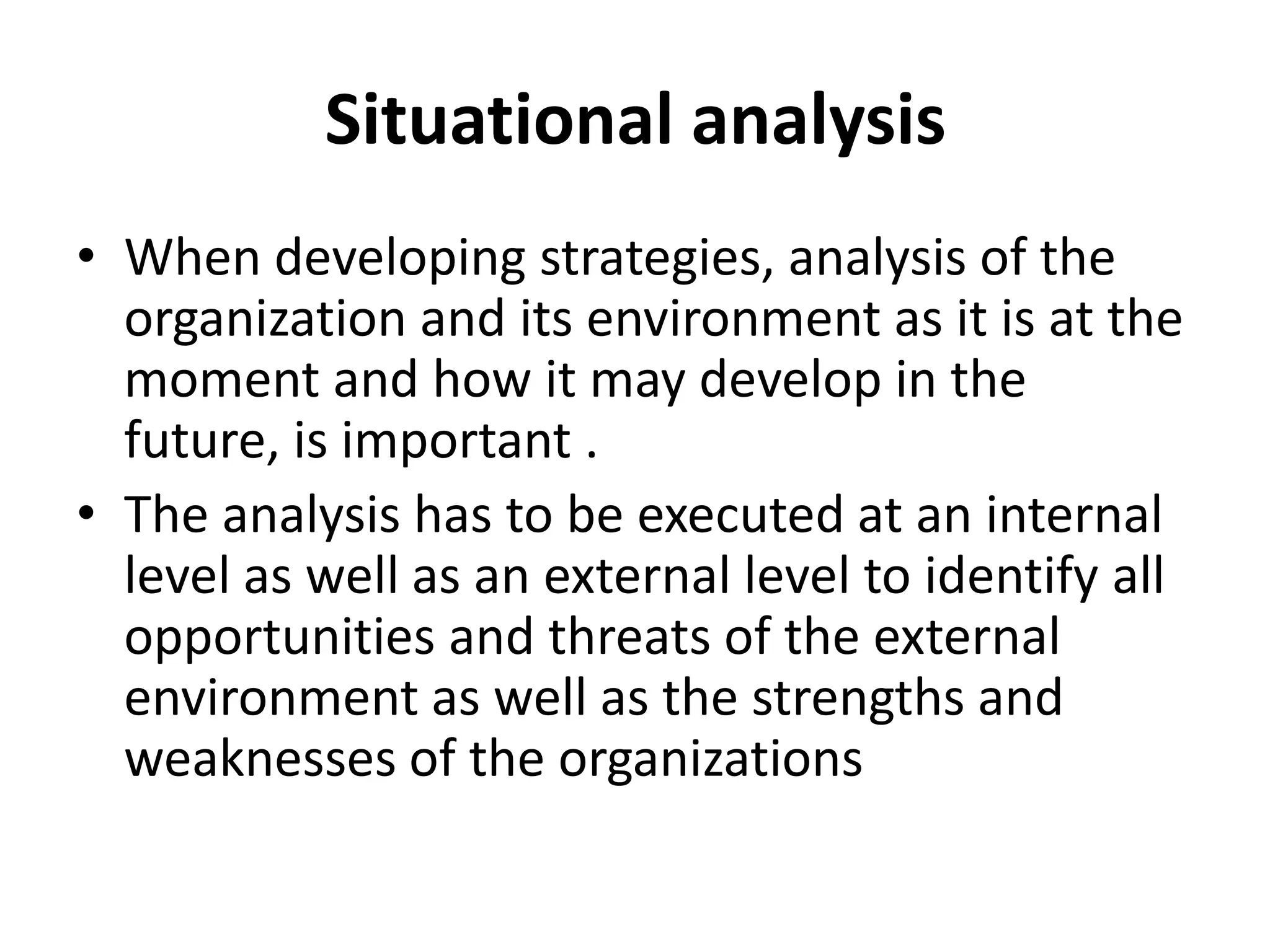 Situational analysisWhen developing strategies, analysis of the organization and its environment as it is at the moment and how it may develop in the future, is important .The analysis has to be executed at an internal level as well as an external level to identify all opportunities and threats of the external environment as well as the strengths and weaknesses of the organizations