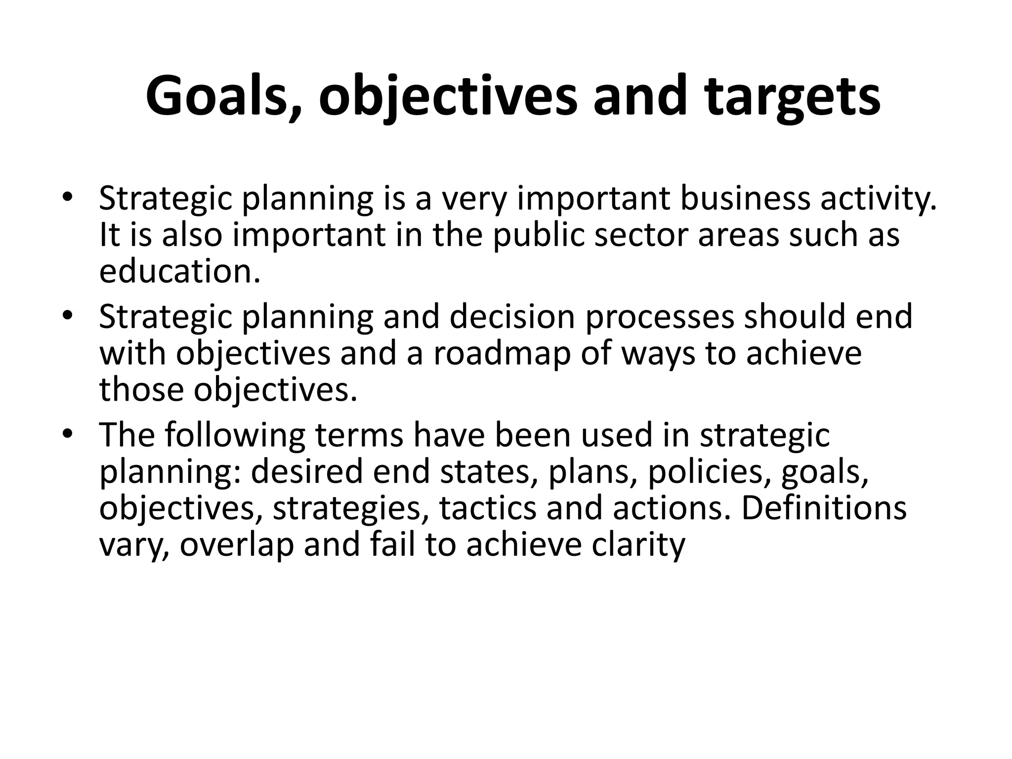  Goals, objectives and targetsStrategic planning is a very important business activity. It is also important in the public sector areas such as education.Strategic planning and decision processes should end with objectives and a roadmap of ways to achieve those objectives.The following terms have been used in strategic planning: desired end states, plans, policies, goals, objectives, strategies, tactics and actions. Definitions vary, overlap and fail to achieve clarity