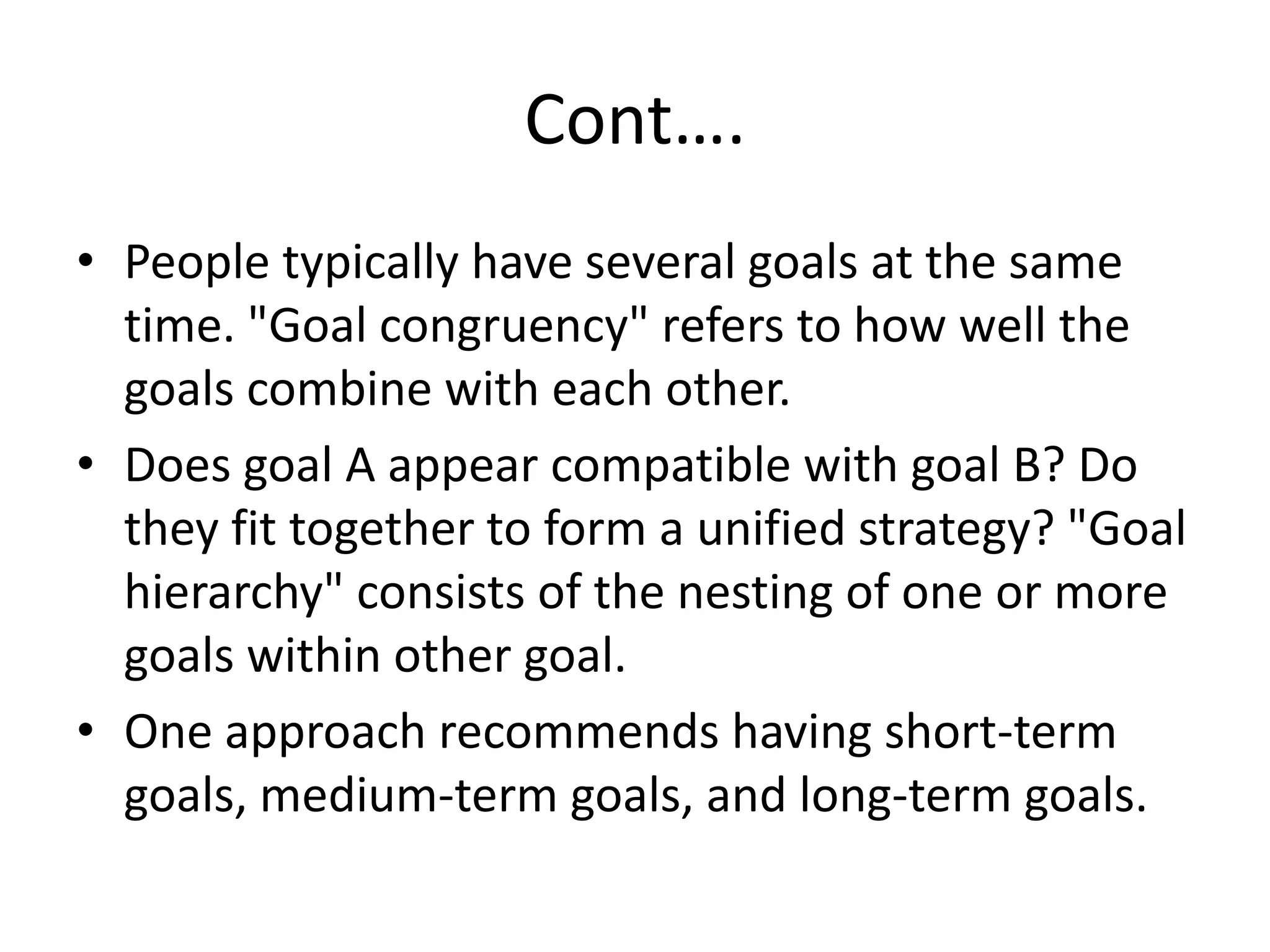 Cont….People typically have several goals at the same time. "Goal congruency" refers to how well the goals combine with each other.Does goal A appear compatible with goal B? Do they fit together to form a unified strategy? "Goal hierarchy" consists of the nesting of one or more goals within other goal.One approach recommends having short-term goals, medium-term goals, and long-term goals.