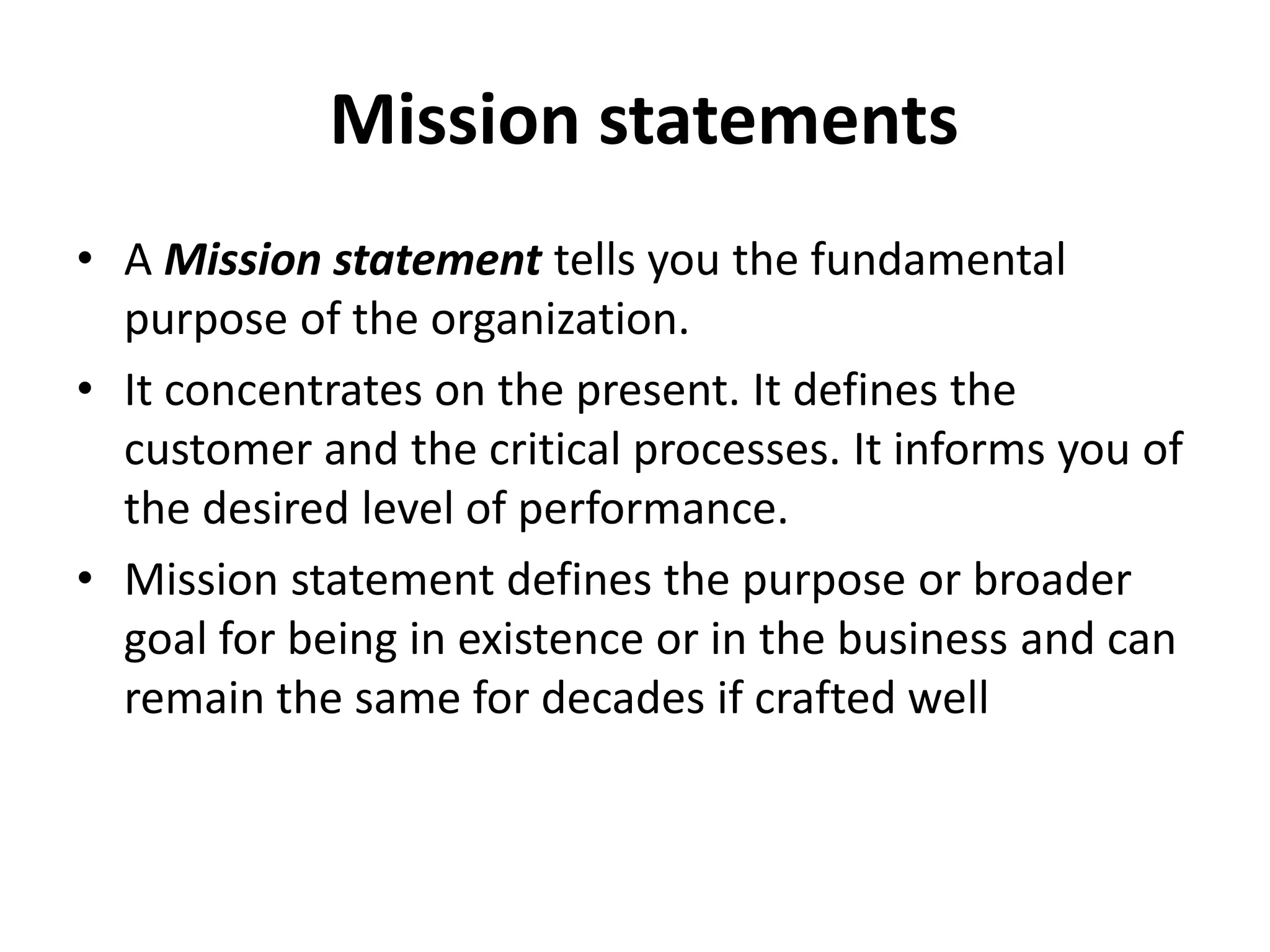  Mission statements A Mission statement tells you the fundamental purpose of the organization.It concentrates on the present. It defines the customer and the critical processes. It informs you of the desired level of performance. Mission statement defines the purpose or broader goal for being in existence or in the business and can remain the same for decades if crafted well