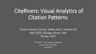 CiteRivers: Visual Analytics of
Citation Patterns
Florian Heimerl, Qi Han, Steffen Koch, Thomas Ertl
VAST 2015, Chicago, Illinois, USA
20 Aug. 2015
CS 725/825 - Information Visualization
Presented by: Kamlakant
11/10/2017
 