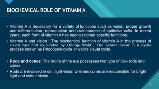 Click to edit Master title style
12
BIOCHEMICAL ROLE OF VITAMIN A
12
• Vitamin A is necessary for a variety of functions such as vision, proper growth
and differentiation, reproduction and maintenance of epithelial cells. In recent
years, each form of vitamin A has been assigned specific functions.
• Vitamin A and vision : The biochemical function of vitamin A in the process of
vision was first elucidated by George Wald . The events occur in a cyclic
process known as Rhodopsin cycle or wald's visual cycle .
• Rods and cones: The retina of the eye possesses two type of cell- rods and
cones
• Rods are involved in dim light vision whereas cones are responsible for bright
light and colour vision.
 
