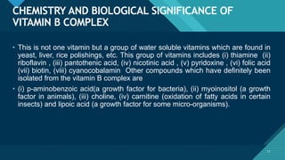 Click to edit Master title style
17
CHEMISTRY AND BIOLOGICAL SIGNIFICANCE OF
VITAMIN B COMPLEX
17
• This is not one vitamin but a group of water soluble vitamins which are found in
yeast, liver, rice polishings, etc. This group of vitamins includes (i) thiamine (ii)
riboflavin , (iii) pantothenic acid, (iv) nicotinic acid , (v) pyridoxine , (vi) folic acid
(vii) biotin, (viii) cyanocobalamin Other compounds which have definitely been
isolated from the vitamin B complex are
• (i) p-aminobenzoic acid(a growth factor for bacteria), (ii) myoinositol (a growth
factor in animals), (iii) choline, (iv) carnitine (oxidation of fatty acids in certain
insects) and lipoic acid (a growth factor for some micro-organisms).
 