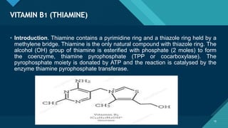 Click to edit Master title style
18
VITAMIN B1 (THIAMINE)
18
• Introduction. Thiamine contains a pyrimidine ring and a thiazole ring held by a
methylene bridge. Thiamine is the only natural compound with thiazole ring. The
alcohol (OH) group of thiamine is esterified with phosphate (2 moles) to form
the coenzyme, thiamine pyrophosphate (TPP or cocarboxylase). The
pyrophosphate moiety is donated by ATP and the reaction is catalysed by the
enzyme thiamine pyrophosphate transferase.
 