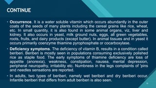 Click to edit Master title style
19
CONTINUE
19
• Occurrence. It is a water soluble vitamin which occurs abundantly in the outer
coats of the seeds of many plants including the cereal grains like rice, wheat,
etc. In small quantity, it is also found in some animal organs, viz, liver and
kidney. It also occurs in yeast, milk ground nuts, eggs, all green vegetables,
roots, fruits, and dairy products (except butter). In animal tissues and in yeast it
occurs primarily coenzyme thiamine pyrophosphate or cocarboxylase.
• Deficiency symptoms. The deficiency of vitamin B, results in a condition called
beriberi. Beriberi is mostly seen in populations consuming exclusively polished
rice as staple food. The early symptoms of thiamine deficiency are loss of
appetite (anorexia), weakness, constipation, nausea, mental depression,
peripheral neuropathy, irritability etc. Numbness in the legs complaints of 'pins
and needles sensations are reported.
• In adults, two types of beriberi, namely wet beriberi and dry beriberi occur.
Infantile beriberi that differs from adult beriberi is also seen.
 
