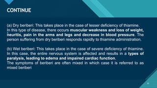 Click to edit Master title style
20
CONTINUE
20
• .
(a) Dry beriberi: This takes place in the case of lesser deficiency of thiamine.
In this type of disease, there occurs muscular weakness and loss of weight,
neuritis, pain in the arms and legs and decrease in blood pressure. The
person suffering from dry beriberi responds rapidly to thiamine administration.
(b) Wet beriberi: This takes place in the case of severe deficiency of thiamine.
In this case, the entire nervous system is affected and results in a types of
paralysis, leading to edema and impaired cardiac function.
The symptoms of beriberi are often mixed in which case it is referred to as
mixed beriberi
 