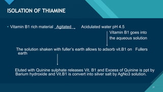 Click to edit Master title style
21
ISOLATION OF THIAMINE
21
• Vitamin B1 rich material Agitated Acidulated water pH 4.5
Vitamin B1 goes into
the aqueous solution
The solution shaken with fuller’s earth allows to adsorb vit.B1 on Fullers
earth
Eluted with Quinine sulphate releases Vit. B1 and Excess of Quinine is ppt by
Barium hydroxide and Vit.B1 is convert into silver salt by AgNo3 solution.
 
