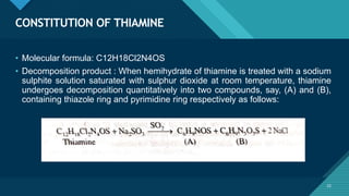 Click to edit Master title style
22
CONSTITUTION OF THIAMINE
22
• Molecular formula: C12H18Cl2N4OS
• Decomposition product : When hemihydrate of thiamine is treated with a sodium
sulphite solution saturated with sulphur dioxide at room temperature, thiamine
undergoes decomposition quantitatively into two compounds, say, (A) and (B),
containing thiazole ring and pyrimidine ring respectively as follows:
 