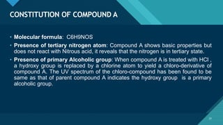 Click to edit Master title style
23
CONSTITUTION OF COMPOUND A
23
• Molecular formula: C6H9NOS
• Presence of tertiary nitrogen atom: Compound A shows basic properties but
does not react with Nitrous acid, it reveals that the nitrogen is in tertiary state.
• Presence of primary Alcoholic group: When compound A is treated with HCl ,
a hydroxy group is replaced by a chlorine atom to yield a chloro-derivative of
compound A. The UV spectrum of the chloro-compound has been found to be
same as that of parent compound A indicates the hydroxy group is a primary
alcoholic group.
 