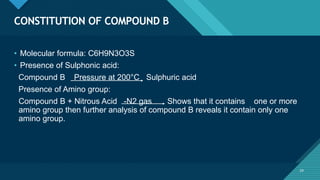 Click to edit Master title style
24
CONSTITUTION OF COMPOUND B
24
• Molecular formula: C6H9N3O3S
• Presence of Sulphonic acid:
Compound B Pressure at 200°C Sulphuric acid
Presence of Amino group:
Compound B + Nitrous Acid -N2 gas Shows that it contains one or more
amino group then further analysis of compound B reveals it contain only one
amino group.
 