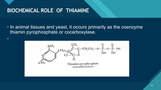 Click to edit Master title style
26
BIOCHEMICAL ROLE OF THIAMINE
26
• In animal tissues and yeast, it occurs primarily as the coenzyme
thiamin pyrophosphate or cocarboxylase.
•
 