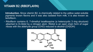 Click to edit Master title style
29
VITAMIN B2 (RIBOFLAVIN)
29
Introduction. Since vitamin B2, is chemically related to the yellow water-soluble
pigments known flavins and it was also isolated from milk, it is also known as
lactoflavin.
• Riboflavin contains 6, 7-dimethyl isoalloxazine (a heterocyclic 3 ring structure)
attached to D-ribitol by a nitrogen atom. Ribitol is an open chain form of sugar
ribose with the aldehyde group (CHO) reduced to alcohol (CH2OH)
 