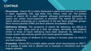 Click to edit Master title style
30
CONTINUE
30
• Occurrence. Vitamin B2 is widely distributed in plants and animals. It is present
in yeast, vegetables. milk, egg white, liver, kidney, meat, etc. The primary
source of vitamin B2 is plant material, although commercial production by
yeasts and certain micro-organisms is practised The vitamin B2 occurs in
nature almost exclusively as a constituent of the two flavin prosthetic groups,
flavin mononucleotide (FMN) and flavin adenine dinucleotide (FAD).
• Deficiency Disease. The symptoms of vitamin B2 deficiency are difficult to
observe in man. Signs such as a dark red tongue, dermatitis, and cheilosis
similar to those of niacin deficiency have been observed. Its deficiency in
human system also reduces growth and causes general weakness.
• Intake of large doses of riboflavin (5-10 mg/day) in humans does not result in
any toxic symptoms.
• Properties. Vitamin B2 is a bright yellow powder which decomposes at -280°C.
It is soluble in water and in ethanol but is insoluble in chloroform and other
organic solvents.
 