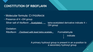 Click to edit Master title style
32
CONSTITUTION OF RIBOFLAVIN
32
• Molecular formula: C17H20N4O6
• Presence of 4 –OH group:
Silver salt of riboflavin Acetylated tetra-acetylated derivative indicate 4 –
OH group
Oxidation:
Riboflavin Oxidised with lead tetra acetate Formaldehyde
indicate
A primary hydroxyl group is present in an a-position to
a secondary hydroxyl group
 