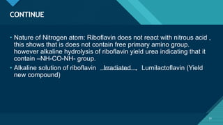Click to edit Master title style
33
CONTINUE
33
• Nature of Nitrogen atom: Riboflavin does not react with nitrous acid ,
this shows that is does not contain free primary amino group.
however alkaline hydrolysis of riboflavin yield urea indicating that it
contain –NH-CO-NH- group.
• Alkaline solution of riboflavin Irradiated Lumilactoflavin (Yield
new compound)
 