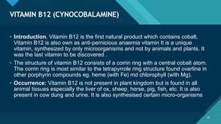Click to edit Master title style
39
VITAMIN B12 (CYNOCOBALAMINE)
39
• Introduction. Vitamin B12 is the first natural product which contains cobalt.
Vitamin B12 is also own as anti-pernicious anaemia vitamin It is a unique
vitamin, synthesized by only microorganisms and not by animals and plants. It
was the last vitamin to be discovered .
• The structure of vitamin B12 consists of a corrin ring with a central cobalt atom.
The corrin ring is most similar to the tetrapyrrole ring structure found overline in
other porphyrin compounds eg. heme (with Fe) md chlorophyll (with Mg).
• Occurrence: Vitamin B12 is not present in plant kingdom but is found in all
animal tissues especially the liver of ox, sheep, horse, pig, fish, etc. It is also
present in cow dung and urine. It is also synthesised certain micro-organisms
 