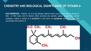 Click to edit Master title style
4
CHEMISTRY AND BIOLOGICAL SIGNIFICANCE OF VITAMIN A
4
• OCCURRENCE: Vitamin A1 is a fat soluble vitamin which occurs free and as esters in
fats , in fish livers and in blood, other sources are carrots, green vegetables, sweet
potatoes, salad in which it is present in the form of carotenes which in vivo are
converted into vitamin A.
 