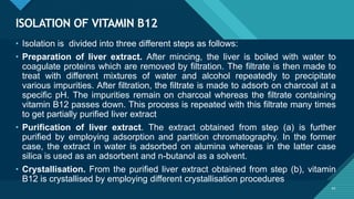 Click to edit Master title style
41
ISOLATION OF VITAMIN B12
41
• Isolation is divided into three different steps as follows:
• Preparation of liver extract. After mincing, the liver is boiled with water to
coagulate proteins which are removed by filtration. The filtrate is then made to
treat with different mixtures of water and alcohol repeatedly to precipitate
various impurities. After filtration, the filtrate is made to adsorb on charcoal at a
specific pH. The impurities remain on charcoal whereas the filtrate containing
vitamin B12 passes down. This process is repeated with this filtrate many times
to get partially purified liver extract
• Purification of liver extract. The extract obtained from step (a) is further
purified by employing adsorption and partition chromatography. In the former
case, the extract in water is adsorbed on alumina whereas in the latter case
silica is used as an adsorbent and n-butanol as a solvent.
• Crystallisation. From the purified liver extract obtained from step (b), vitamin
B12 is crystallised by employing different crystallisation procedures
 