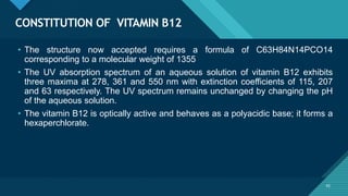 Click to edit Master title style
42
CONSTITUTION OF VITAMIN B12
42
• The structure now accepted requires a formula of C63H84N14PCO14
corresponding to a molecular weight of 1355
• The UV absorption spectrum of an aqueous solution of vitamin B12 exhibits
three maxima at 278, 361 and 550 nm with extinction coefficients of 115, 207
and 63 respectively. The UV spectrum remains unchanged by changing the pH
of the aqueous solution.
• The vitamin B12 is optically active and behaves as a polyacidic base; it forms a
hexaperchlorate.
 