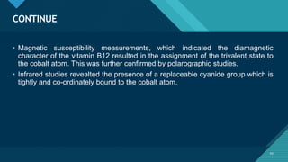 Click to edit Master title style
43
CONTINUE
43
• Magnetic susceptibility measurements, which indicated the diamagnetic
character of the vitamin B12 resulted in the assignment of the trivalent state to
the cobalt atom. This was further confirmed by polarographic studies.
• Infrared studies revealted the presence of a replaceable cyanide group which is
tightly and co-ordinately bound to the cobalt atom.
 