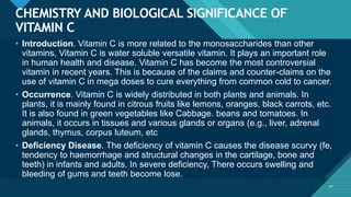 Click to edit Master title style
47
CHEMISTRY AND BIOLOGICAL SIGNIFICANCE OF
VITAMIN C
47
• Introduction. Vitamin C is more related to the monosaccharides than other
vitamins, Vitamin C is water soluble versatile vitamin. It plays an important role
in human health and disease. Vitamin C has become the most controversial
vitamin in recent years. This is because of the claims and counter-claims on the
use of vitamin C in mega doses to cure everything from common cold to cancer.
• Occurrence. Vitamin C is widely distributed in both plants and animals. In
plants, it is mainly found in citrous fruits like lemons, oranges, black carrots, etc.
It is also found in green vegetables like Cabbage. beans and tomatoes. In
animals, it occurs in tissues and various glands or organs (e.g., liver, adrenal
glands, thymus, corpus luteum, etc
• Deficiency Disease. The deficiency of vitamin C causes the disease scurvy (fe,
tendency to haemorrhage and structural changes in the cartilage, bone and
teeth) in infants and adults. In severe deficiency, There occurs swelling and
bleeding of gums and teeth become lose.
 