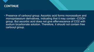 Click to edit Master title style
49
CONTINUE
49
• Presence of carboxyl group. Ascorbic acid forms monosodium and
monopotassium derivatives, indicating that it may contain -COOH
group. But ascorbic acid does not give effervescence of CO2 with
sodium bicarbonate solution. Therefore, it should not contain free
carboxyl group.
 