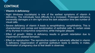Click to edit Master title style
5
CONTINUE
5
• Vitamin A deficiency:
• Night blindness (nyctalopia) is one of the earliest symptoms of vitamin A
deficiency. The individuals have difficulty to is increased. Prolonged deficiency
irreversibly damages a in dim light since the dark adaptation time see number of
visual cells.
• Severe deficiency of vitamin A leads to xerophthalmia. xerophthalmia. This is
characterized and cornea and keratinization of epithelial cells. In certain areas
of by dryness in conjunctiva conjunctiva, white triangular plaques
• Effect of growth: Within A deficiency results in growth retardation due to
impairment in skeletal formation.
• Effect on reproduction: The reproductive system is adversely affected in vitamin
A deficiency Degeneration of germinal epithelium leads to sterility in males.
Termination of pregnancy due to feal death is observed.
 