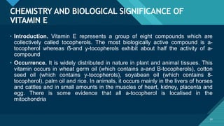 Click to edit Master title style
54
CHEMISTRY AND BIOLOGICAL SIGNIFICANCE OF
VITAMIN E
54
• Introduction. Vitamin E represents a group of eight compounds which are
collectively called tocopherols. The most biologically active compound is a-
tocopherol whereas ẞ-and y-tocopherols exhibit about half the activity of a-
compound
• Occurrence. It is widely distributed in nature in plant and animal tissues. This
vitamin occurs in wheat germ oil (which contains a-and B-tocopherols), cotton
seed oil (which contains y-tocopherols), soyabean oil (which contains 8-
tocopherol), palm oil and rice. In animals, it occurs mainly in the livers of horses
and cattles and in small amounts in the muscles of heart, kidney, placenta and
egg. There is some evidence that all a-tocopherol is localised in the
mitochondria
 