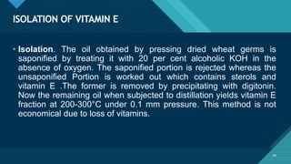Click to edit Master title style
56
ISOLATION OF VITAMIN E
56
• Isolation. The oil obtained by pressing dried wheat germs is
saponified by treating it with 20 per cent alcoholic KOH in the
absence of oxygen. The saponified portion is rejected whereas the
unsaponified Portion is worked out which contains sterols and
vitamin E .The former is removed by precipitating with digitonin.
Now the remaining oil when subjected to distillation yields vitamin E
fraction at 200-300°C under 0.1 mm pressure. This method is not
economical due to loss of vitamins.
 