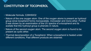 Click to edit Master title style
57
CONSTITUTION OF TOCOPHEROL
57
• Molecular formula. C29H50O2
• Nature of the one oxygen atom. One of the oxygen atoms is present as hydroxyl
group since tocopherol forms monoacetate, monoester and mono ether. Further
it was shown by an examination of the UV spectra of a-tocopherol and its
acetate that this hydroxyl group is phenolic in nature.
• Nature of the second oxygen atom. The second oxygen atom is found to be
present as cyclic ether.
• Thermal decomposition of a Tocopherol. When a-tocopherol is heated under
different conditions, Past different products are obtained.
 