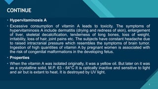 Click to edit Master title style
6
CONTINUE
6
• Hypervitaminosis A
• Excessive consumption of vitamin A leads to toxicity. The symptoms of
hypervitaminosis A include dermatitis (drying and redness of skin), enlargement
of liver, skeletal decalcification, tenderness of long bones, loss of weight,
irritability, loss of hair, joint pains etc. The subjects have constant headache due
to raised intracranial pressure which resembles the symptoms of brain tumor.
Ingestion of high quantities of vitamin A by pregnant women is associated with
the risk of congenital malformations in the developing fetus.
• Properties
• When the vitamin A was isolated originally, it was a yellow oil. But later on it was
as a crystalline solid, M.P. 63 - 64°C It is optically inactive and sensitive to light
and air but is extant to heat. It is destroyed by UV light.
 