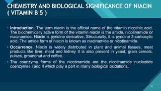 Click to edit Master title style
62
CHEMISTRY AND BIOLOGICAL SIGNIFICANCE OF NIACIN
( VITAMIN B 5 )
62
• Introduction. The term niacin is the official name of the vitamin nicotinic acid.
The biochemically active form of the vitamin niacin is the amide, nicotinamide or
niacinamide. Niacin is pyridine derivative, Structurally, it is pyridine 3-carboxylic
acid. The amide form of niacin is known as niacinamide or nicotinamide.
• Occurrence. Niacin is widely distributed in plant and animal tissues, meat
products like liver, meat and kidney It is also present in yeast, grain cereals,
pulses, groundnut and coffee.
• The coenzyme forms of the nicotinamide are the nicotinamide nucleotide
coenzymes I and II which play a part in many biological oxidations.
 
