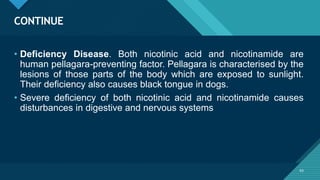 Click to edit Master title style
63
CONTINUE
63
• Deficiency Disease. Both nicotinic acid and nicotinamide are
human pellagara-preventing factor. Pellagara is characterised by the
lesions of those parts of the body which are exposed to sunlight.
Their deficiency also causes black tongue in dogs.
• Severe deficiency of both nicotinic acid and nicotinamide causes
disturbances in digestive and nervous systems
 